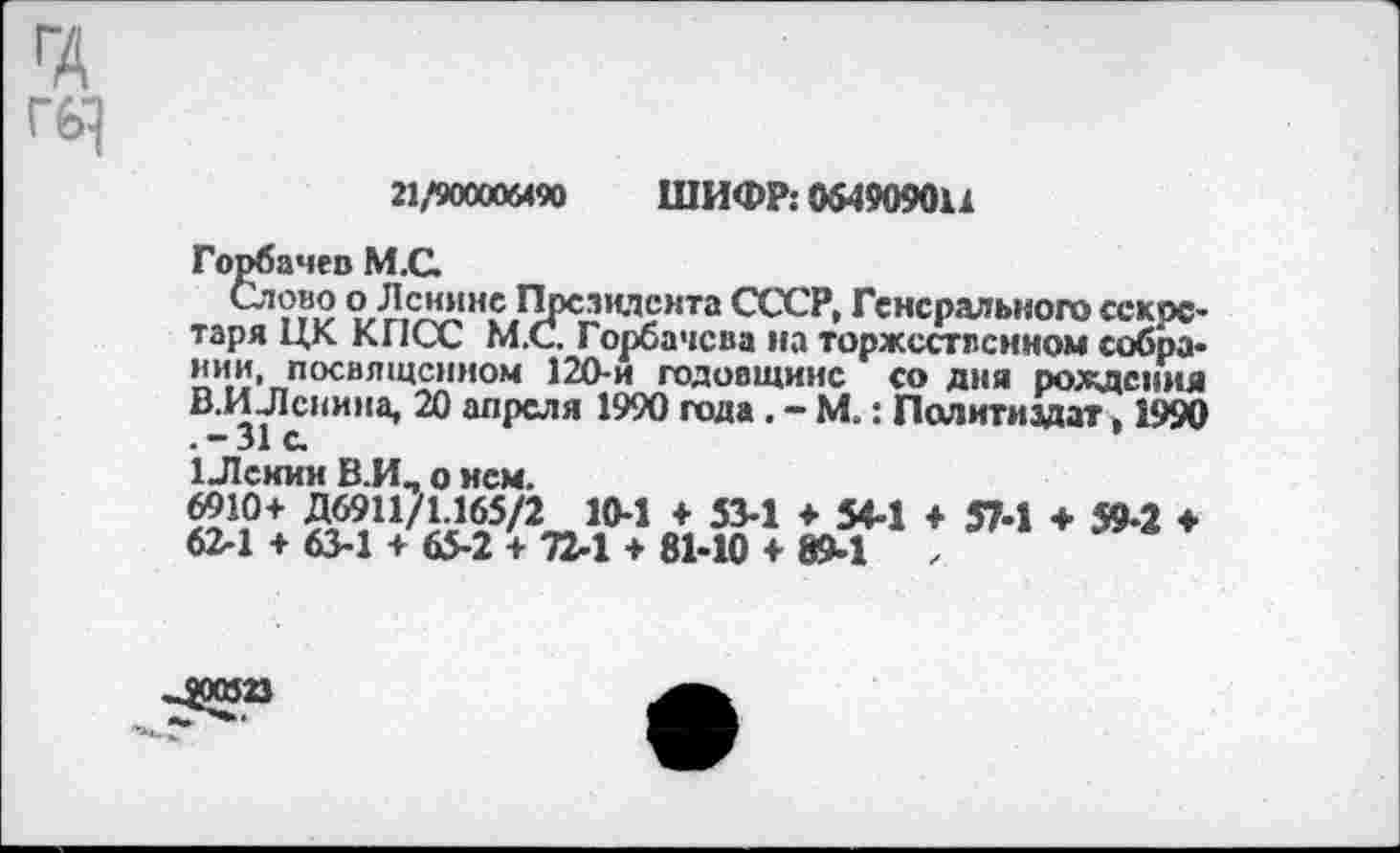 ﻿Г£|
21/900006490 ШИФР: 064909011
Горбачев М.С
Слово о Ленине Президента СССР, Генерального секретаря ЦК КПСС М.С. Горбачева на торжественном собрании, посвященном 120-и годовщине со дня рождения В.ИЛскина, 20 апреля 1990 года. - М.: Политиздат, 1990 . - 31 с.
1 Ленин В.И, о нем.
6910+ Д6911/1.165/2 10-1 ♦ 53-1 + 54-1 ♦ 57-1 ♦ 59-2 ♦ 62-1 + 63-1 + 65-2 + 72-1 + 81-10 + 89-1 ,